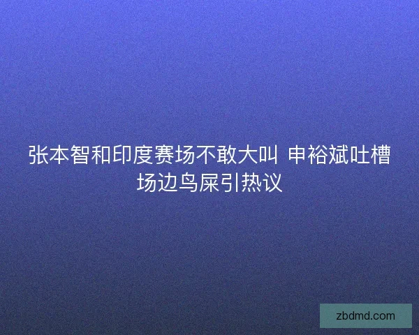 张本智和印度赛场不敢大叫 申裕斌吐槽场边鸟屎引热议