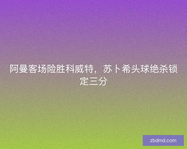 阿曼客场险胜科威特，苏卜希头球绝杀锁定三分